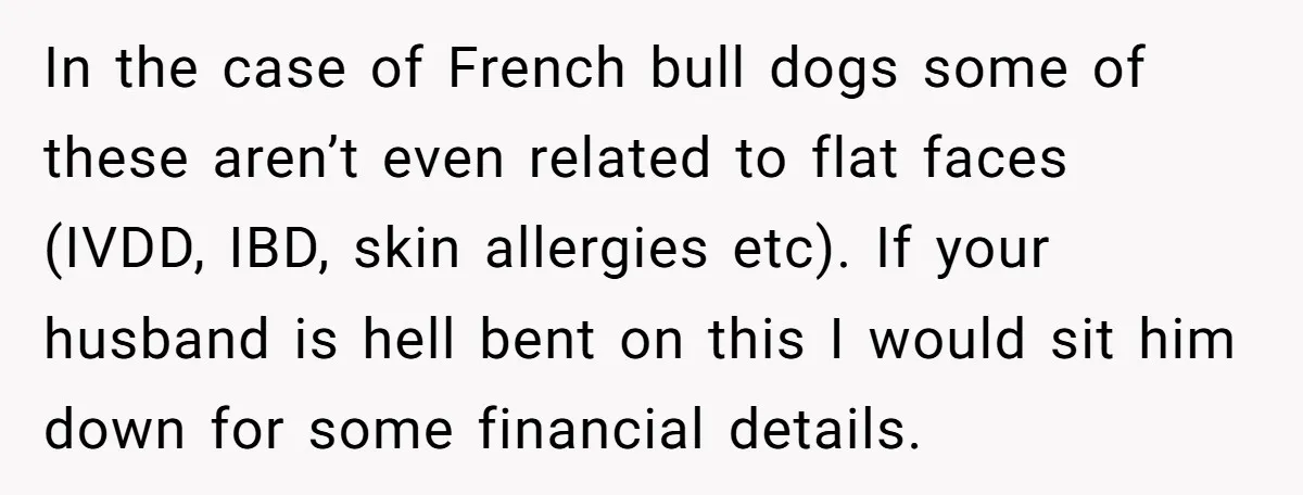 In the case of French bull dogs some of these aren’t even related to flat faces (IVDD, IBD, skin allergies etc). If your husband is hell bent on this I...