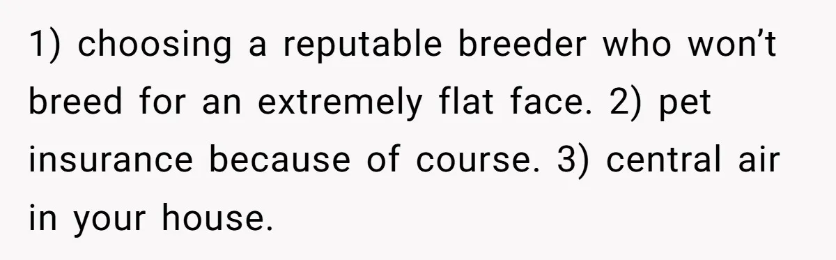 1) choosing a reputable breeder who won’t breed for an extremely flat face. 2) pet insurance because of course. 3) central air in your house.