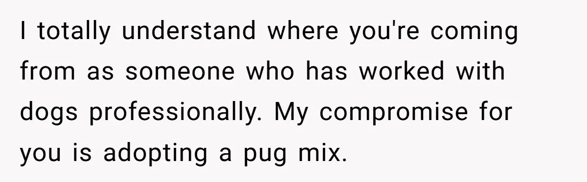 I totally understand where you're coming from as someone who has worked with dogs professionally. My compromise for you is adopting a pug mix.