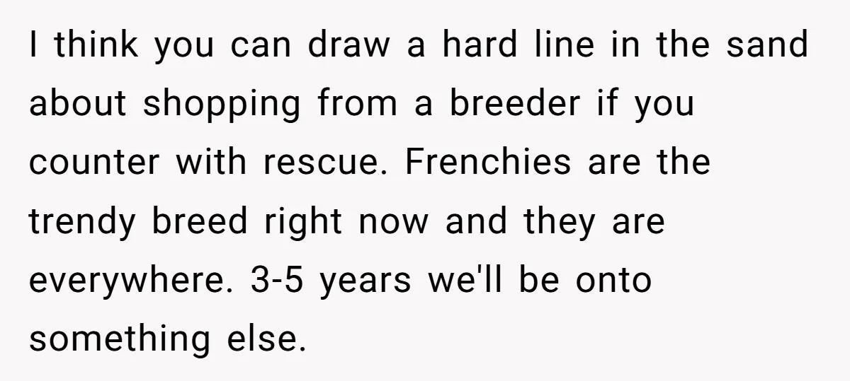 I think you can draw a hard line in the sand about shopping from a breeder if you counter with rescue. Frenchies are the trendy breed right now and they...
