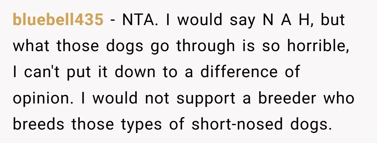 bluebell435 − NTA. I would say N A H, but what those dogs go through is so horrible, I can't put it down to a difference of opinion. I would...