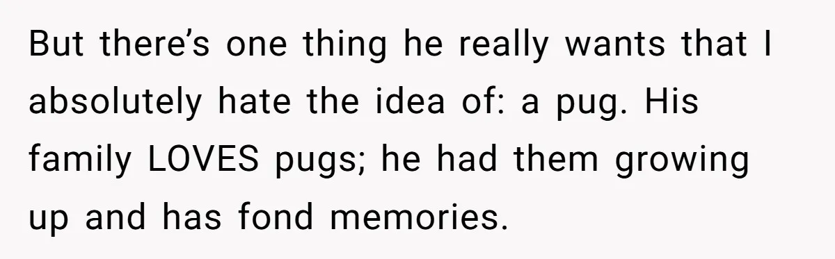 But there’s one thing he really wants that I absolutely hate the idea of: a pug. His family LOVES pugs; he had them growing up and has fond memories.