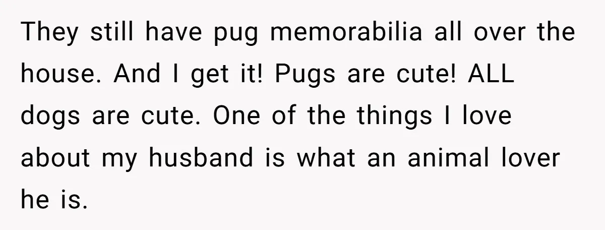 They still have pug memorabilia all over the house. And I get it! Pugs are cute! ALL dogs are cute. One of the things I love about my husband is...