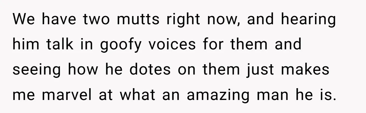 We have two mutts right now, and hearing him talk in goofy voices for them and seeing how he dotes on them just makes me marvel at what an amazing...