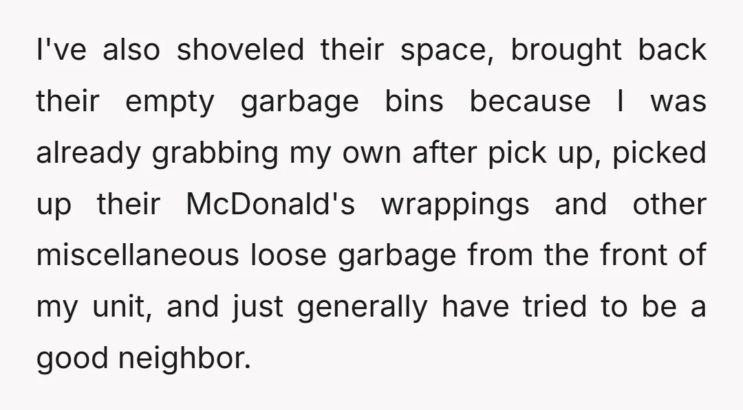 I've also shoveled their space, brought back their empty garbage bins because I was already grabbing my own after pick up, picked up their McDonald's wrappings and other miscellaneous loose...