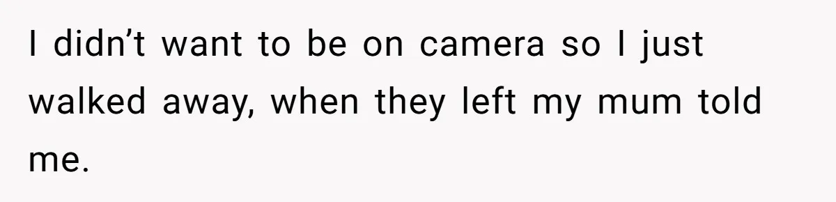 I didn’t want to be on camera so I just walked away, when they left my mum told me.