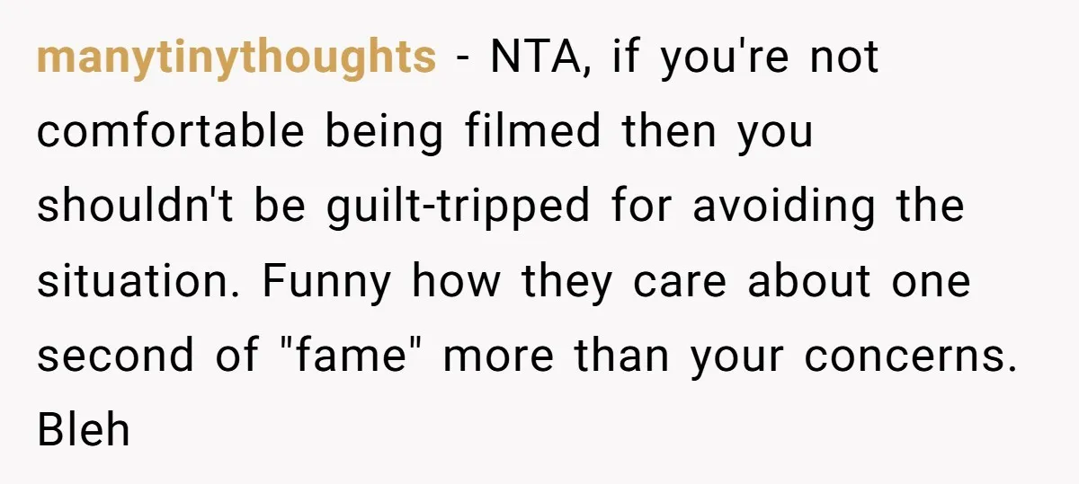 manytinythoughts − NTA, if you're not comfortable being filmed then you shouldn't be guilt-tripped for avoiding the situation. Funny how they care about one second of "fame" more than your...