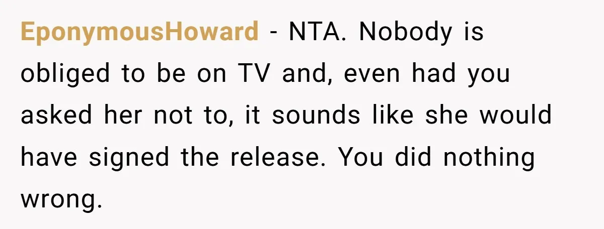 EponymousHoward − NTA. Nobody is obliged to be on TV and, even had you asked her not to, it sounds like she would have signed the release. You did nothing...