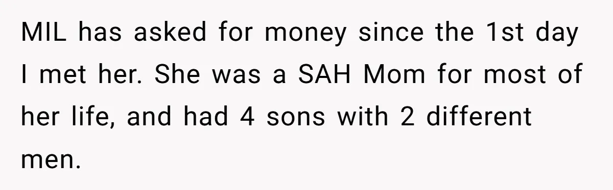 MIL has asked for money since the 1st day I met her. She was a SAH Mom for most of her life, and had 4 sons with 2 different men.