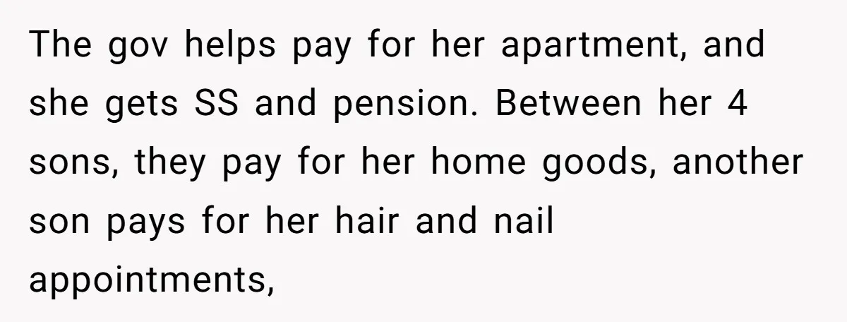 The gov helps pay for her apartment, and she gets SS and pension. Between her 4 sons, they pay for her home goods, another son pays for her hair and...