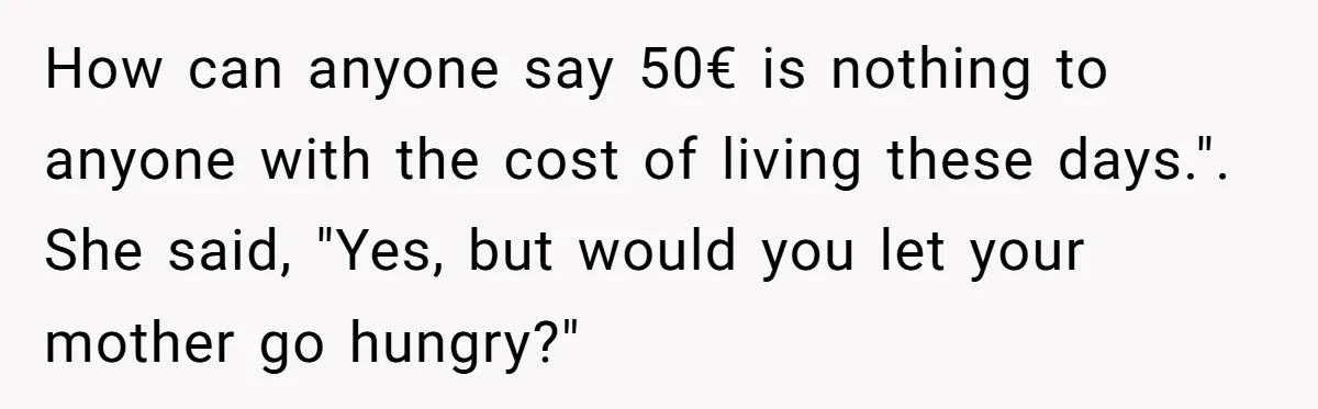 How can anyone say 50€ is nothing to anyone with the cost of living these days.". She said, "Yes, but would you let your mother go hungry?"