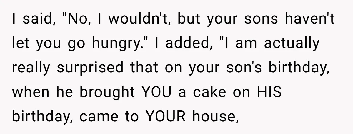 I said, "No, I wouldn't, but your sons haven't let you go hungry." I added, "I am actually really surprised that on your son's birthday, when he brought YOU a...