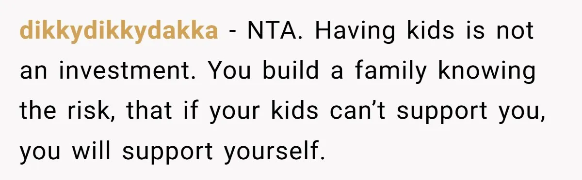 dikkydikkydakka − NTA. Having kids is not an investment. You build a family knowing the risk, that if your kids can’t support you, you will support yourself.