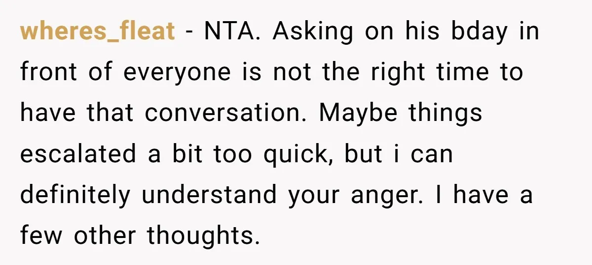 wheres_fleat − NTA. Asking on his bday in front of everyone is not the right time to have that conversation. Maybe things escalated a bit too quick, but i can...