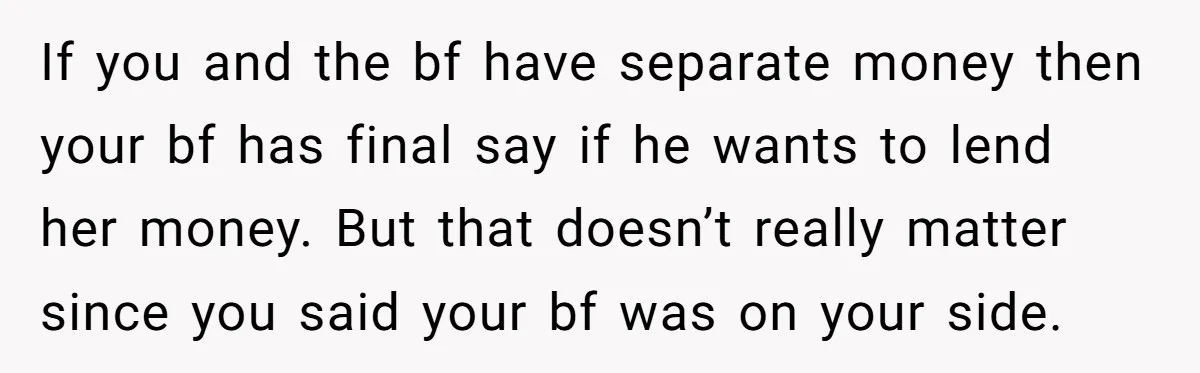 If you and the bf have separate money then your bf has final say if he wants to lend her money. But that doesn’t really matter since you said your...
