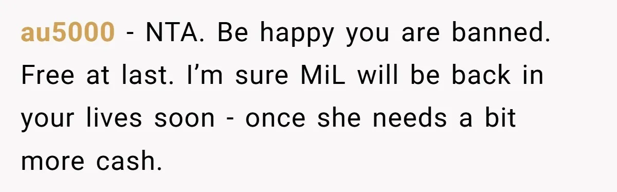 au5000 − NTA. Be happy you are banned. Free at last. I’m sure MiL will be back in your lives soon - once she needs a bit more cash.