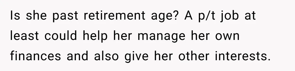 Is she past retirement age? A p/t job at least could help her manage her own finances and also give her other interests.