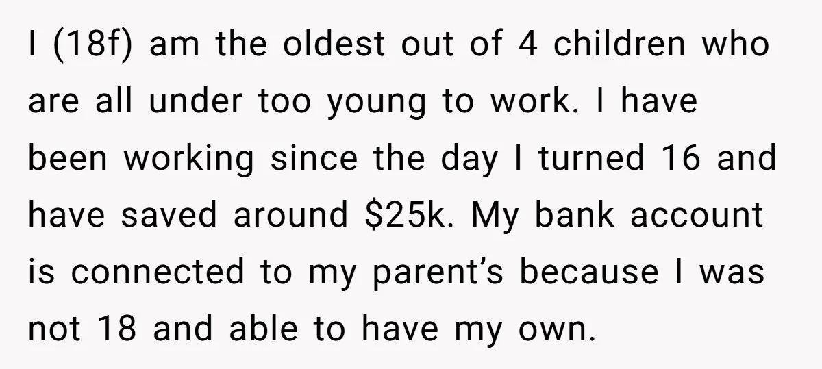 I (18f) am the oldest out of 4 children who are all under too young to work. I have been working since the day I turned 16 and have saved...