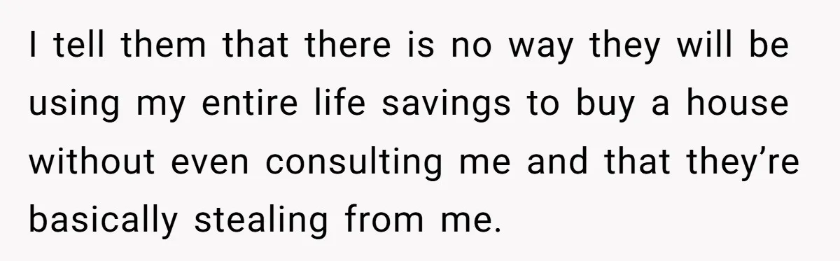 I tell them that there is no way they will be using my entire life savings to buy a house without even consulting me and that they’re basically stealing from...