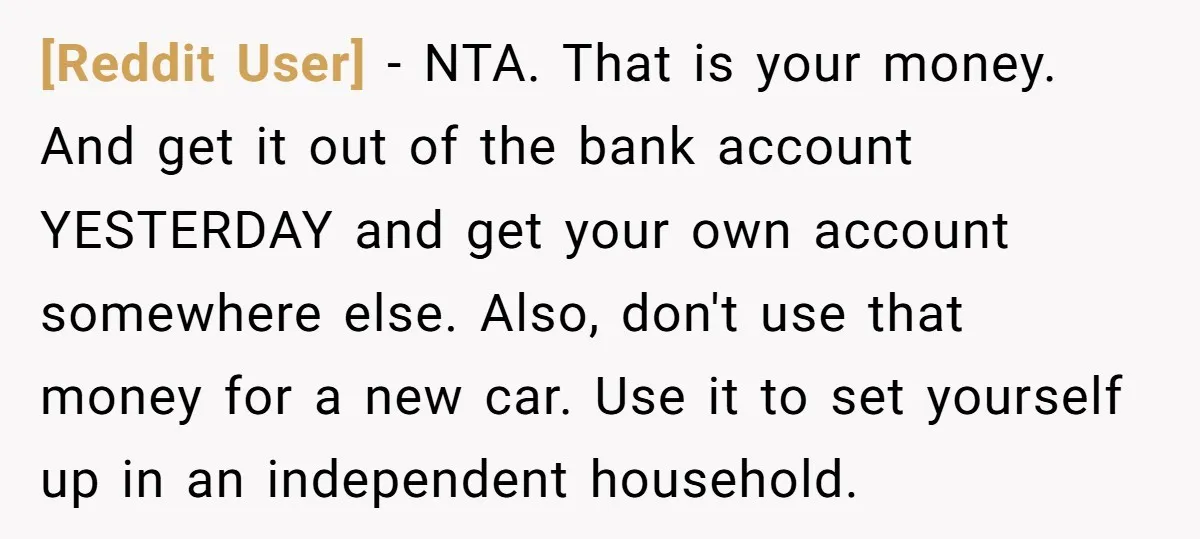 [Reddit User] − NTA. That is your money. And get it out of the bank account YESTERDAY and get your own account somewhere else. Also, don't use that money for...