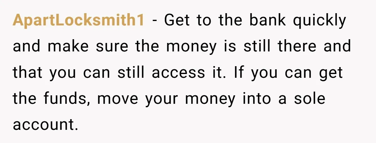ApartLocksmith1 − Get to the bank quickly and make sure the money is still there and that you can still access it. If you can get the funds, move your...