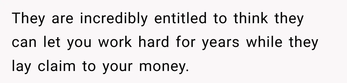 They are incredibly entitled to think they can let you work hard for years while they lay claim to your money.
