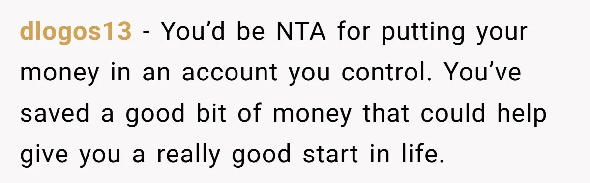 dlogos13 − You’d be NTA for putting your money in an account you control. You’ve saved a good bit of money that could help give you a really good start...