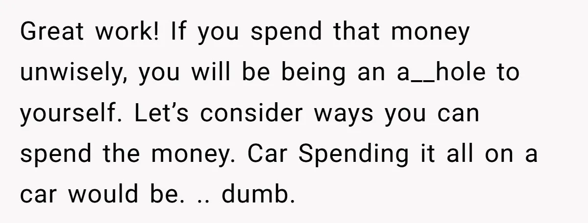 Great work! If you spend that money unwisely, you will be being an a__hole to yourself. Let’s consider ways you can spend the money. Car Spending it all on a...