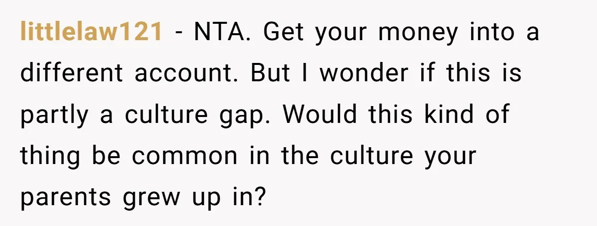 littlelaw121 − NTA. Get your money into a different account. But I wonder if this is partly a culture gap. Would this kind of thing be common in the culture...