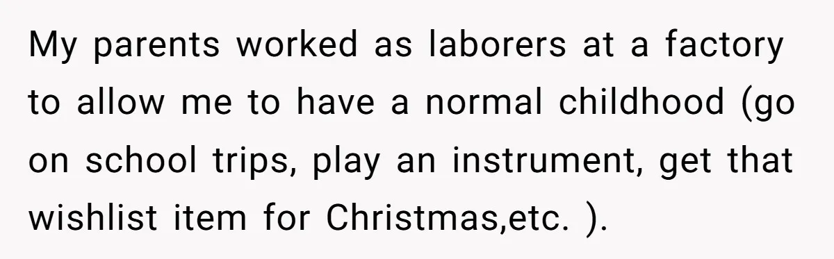 My parents worked as laborers at a factory to allow me to have a normal childhood (go on school trips, play an instrument, get that wishlist item for Christmas,etc. ).
