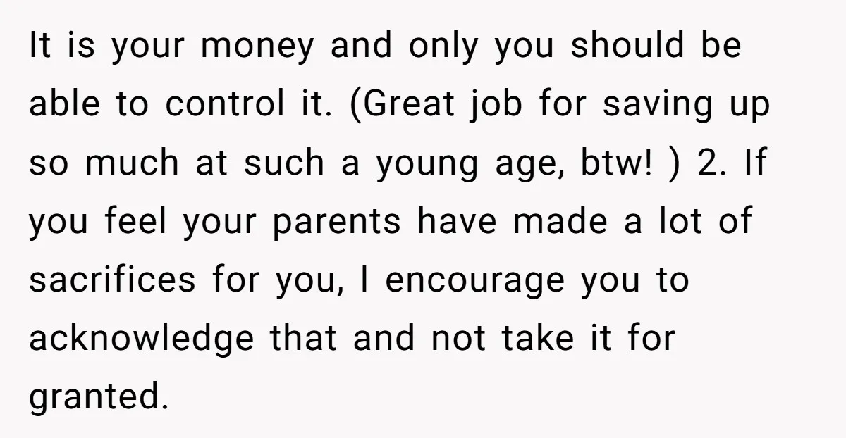 It is your money and only you should be able to control it. (Great job for saving up so much at such a young age, btw! ) 2. If you...