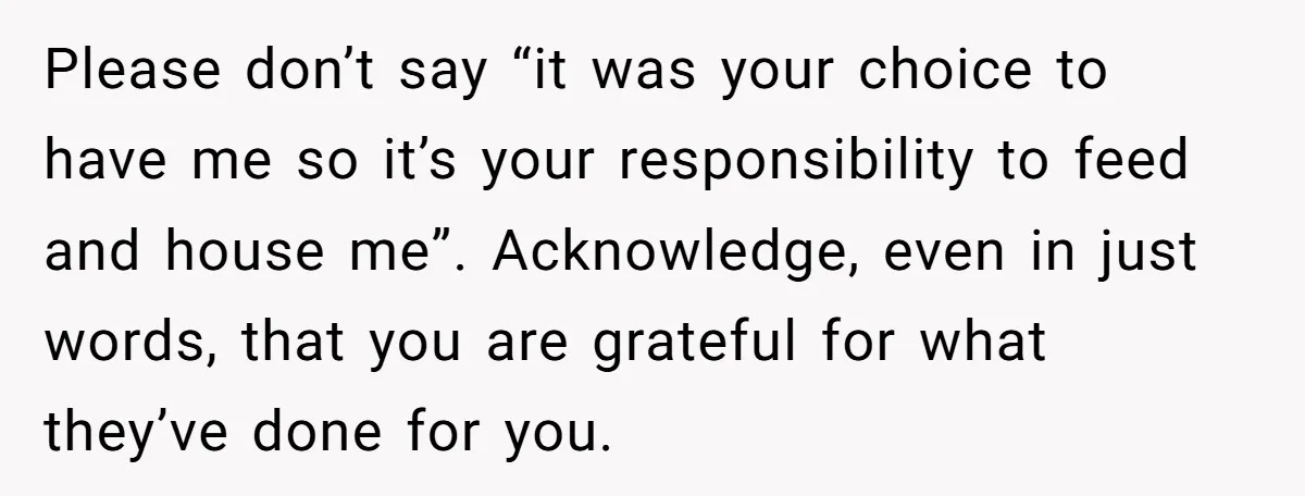 Please don’t say “it was your choice to have me so it’s your responsibility to feed and house me”. Acknowledge, even in just words, that you are grateful for what...
