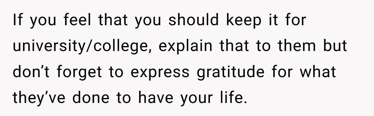 If you feel that you should keep it for university/college, explain that to them but don’t forget to express gratitude for what they’ve done to have your life.