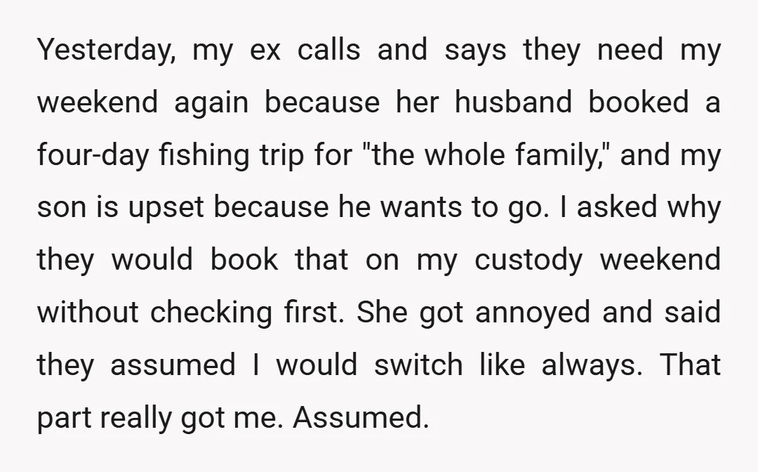 Yesterday, my ex calls and says they need my weekend again because her husband booked a four-day fishing trip for "the whole family," and my son is upset because he...