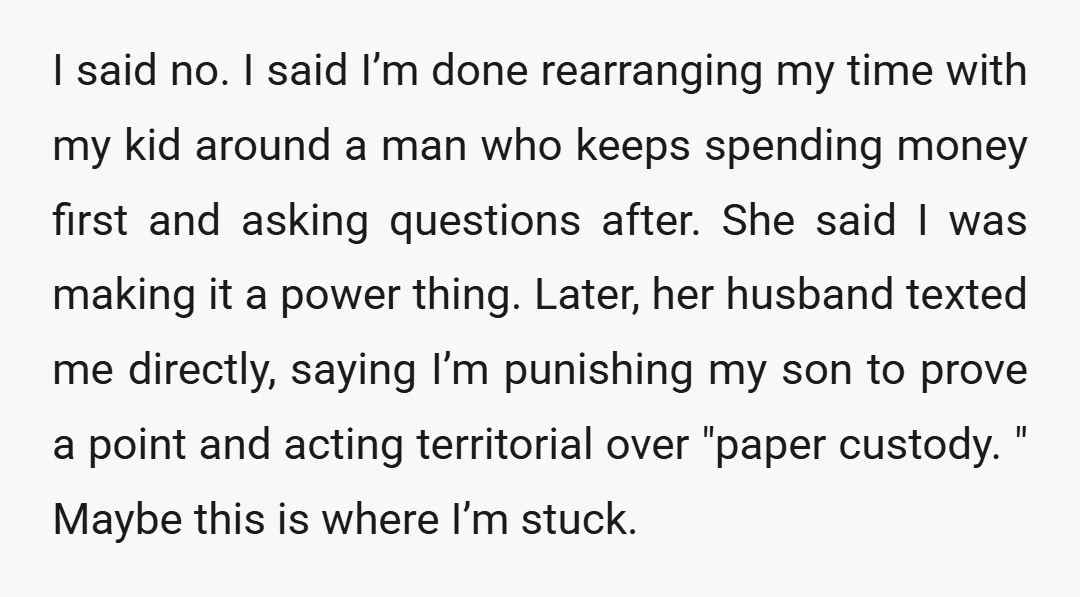 I said no. I said I’m done rearranging my time with my kid around a man who keeps spending money first and asking questions after. She said I was making...