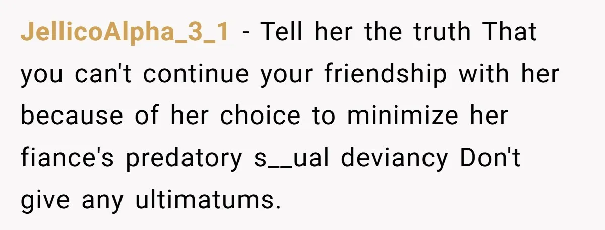 JellicoAlpha_3_1 − Tell her the truth That you can't continue your friendship with her because of her choice to minimize her fiance's predatory s__ual deviancy Don't give any ultimatums.