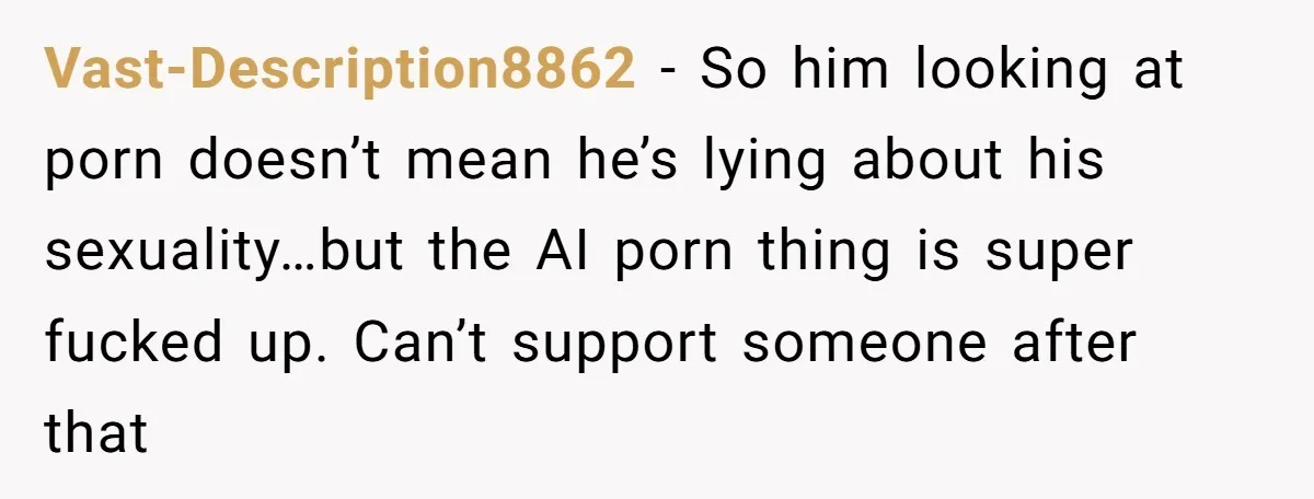 Vast-Description8862 − So him looking at porn doesn’t mean he’s lying about his sexuality…but the AI porn thing is super fucked up. Can’t support someone after that