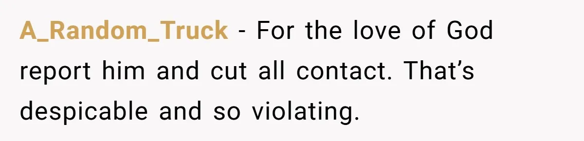 A_Random_Truck − For the love of God report him and cut all contact. That’s despicable and so violating.