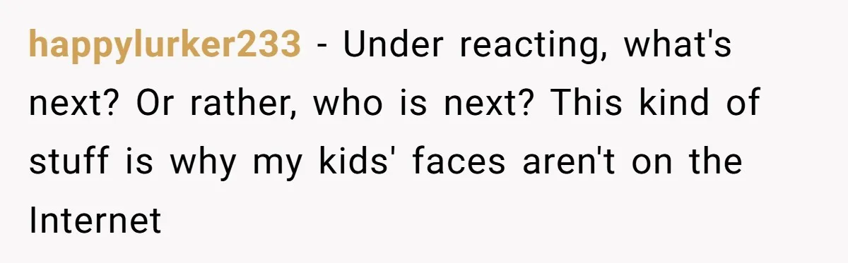 happylurker233 − Under reacting, what's next? Or rather, who is next? This kind of stuff is why my kids' faces aren't on the Internet
