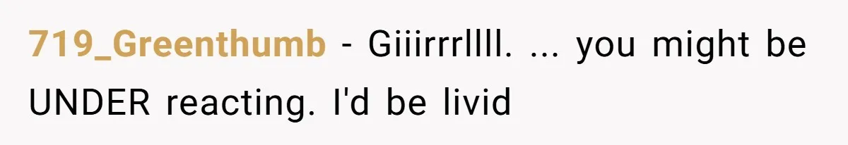 719_Greenthumb − Giiirrrllll. ... you might be UNDER reacting. I'd be livid
