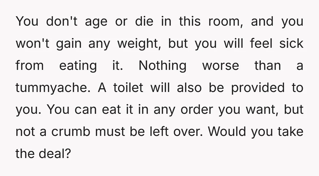 You don't age or die in this room, and you won't gain any weight, but you will feel sick from eating it. Nothing worse than a tummyache. A toilet will...