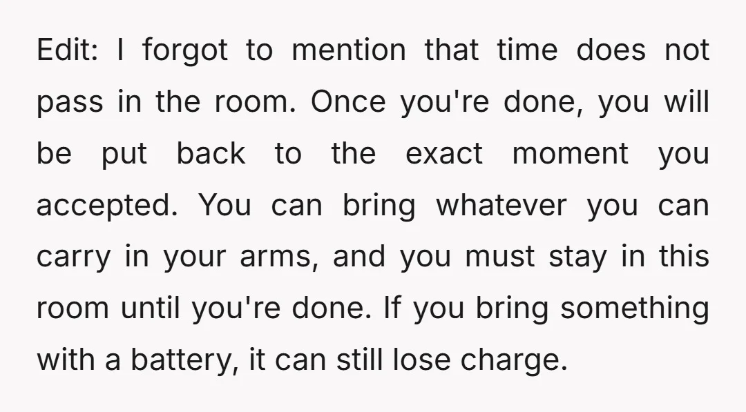 Edit: I forgot to mention that time does not pass in the room. Once you're done, you will be put back to the exact moment you accepted. You can bring...