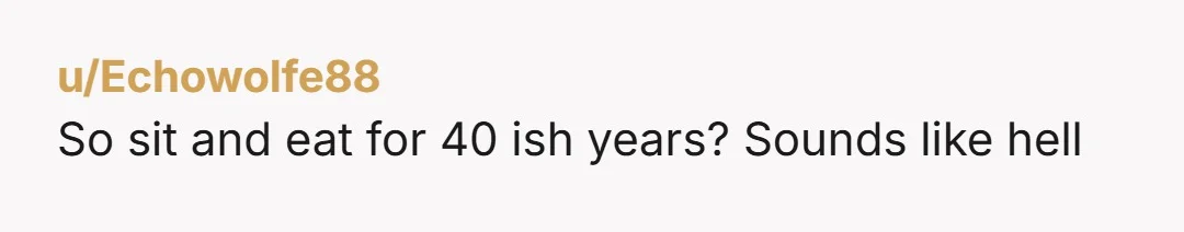 u/Echowolfe88 So sit and eat for 40 ish years? Sounds like hell
