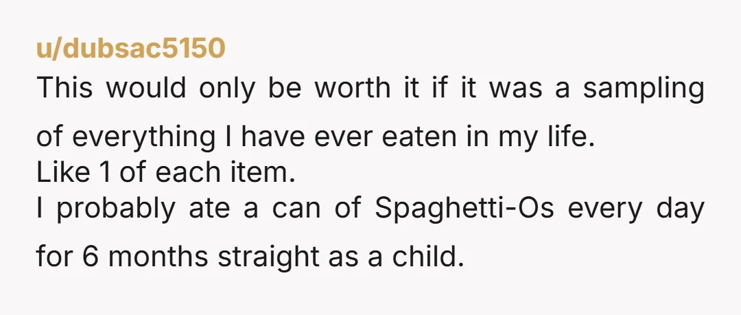 u/dubsac5150 This would only be worth it if it was a sampling of everything I have ever eaten in my life. Like 1 of each item. I probably ate a...