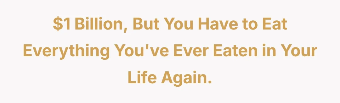 $1 billion but you have to eat everything youve ever eaten in your life again.