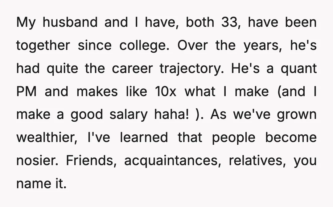 My husband and I have, both 33, have been together since college. Over the years, he's had quite the career trajectory. He's a quant PM and makes like 10x what...