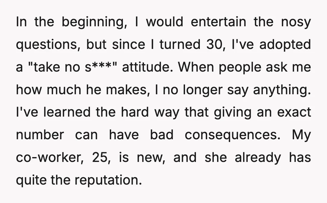 In the beginning, I would entertain the nosy questions, but since I turned 30, I've adopted a "take no s***" attitude. When people ask me how much he makes, I...