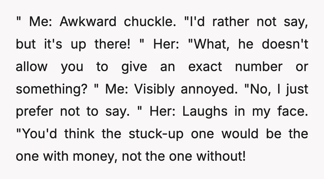 " Me: Awkward chuckle. "I'd rather not say, but it's up there! " Her: "What, he doesn't allow you to give an exact number or something? " Me: Visibly annoyed....