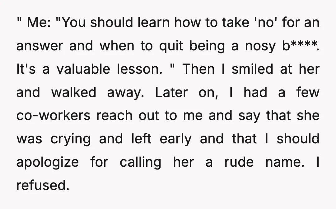" Me: "You should learn how to take 'no' for an answer and when to quit being a nosy b****. It's a valuable lesson. " Then I smiled at her...