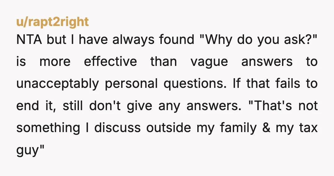 u/rapt2right NTA but I have always found "Why do you ask?" is more effective than vague answers to unacceptably personal questions. If that fails to end it, still don't give...